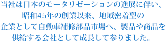 当社は日本のモータリゼーションの進展に伴い、昭和45年の創業以来、地域密着型の企業として自動車補修部品市場へ、製品や商品を供給する会社として成長して参りました。